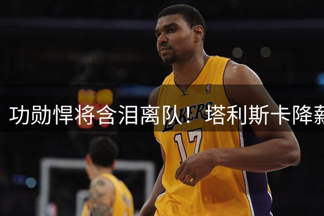 功勋悍将含泪离队！塔利斯卡降薪续约仍遭无情清洗