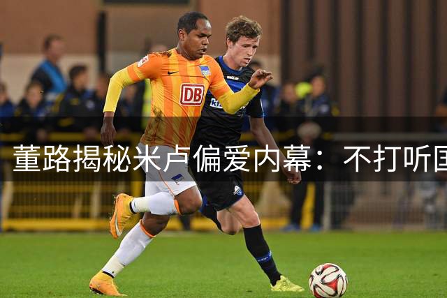 董路揭秘米卢偏爱内幕：不打听国足秘密获特殊待遇